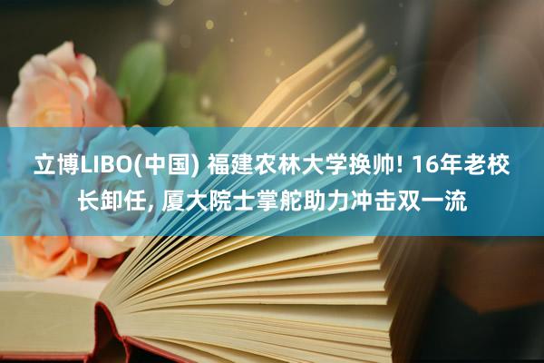 立博LIBO(中国) 福建农林大学换帅! 16年老校长卸任， 厦大院士掌舵助力冲击双一流