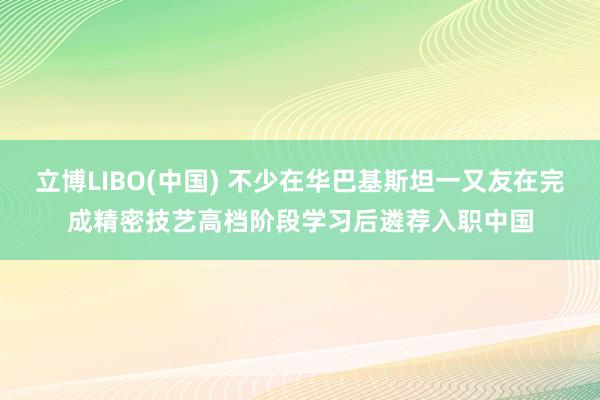 立博LIBO(中国) 不少在华巴基斯坦一又友在完成精密技艺高档阶段学习后遴荐入职中国