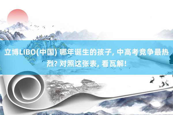 立博LIBO(中国) 哪年诞生的孩子， 中高考竞争最热烈? 对照这张表， 看瓦解!