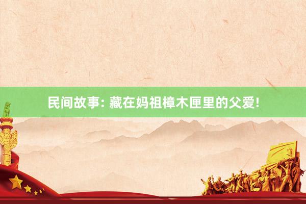 民间故事: 藏在妈祖樟木匣里的父爱!