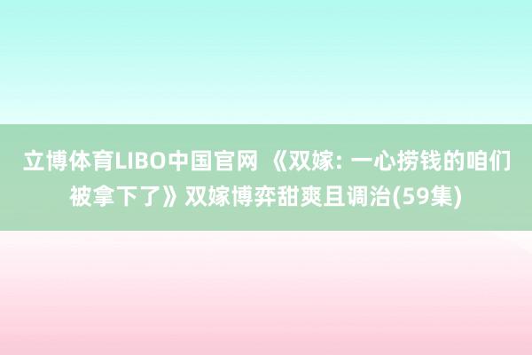 立博体育LIBO中国官网 《双嫁: 一心捞钱的咱们被拿下了》双嫁博弈甜爽且调治(59集)
