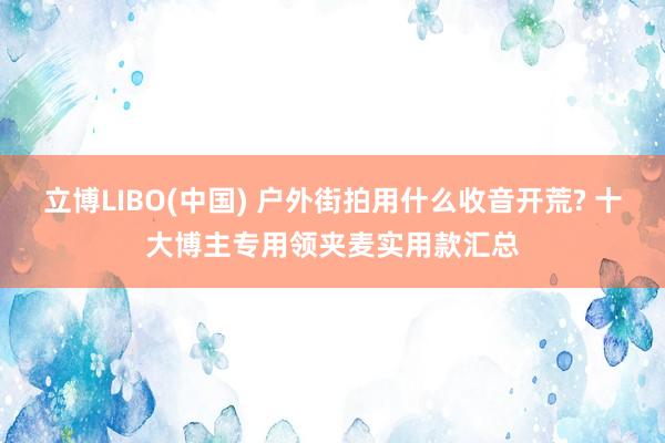立博LIBO(中国) 户外街拍用什么收音开荒? 十大博主专用领夹麦实用款汇总