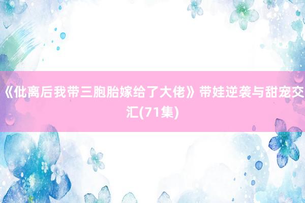 《仳离后我带三胞胎嫁给了大佬》带娃逆袭与甜宠交汇(71集)