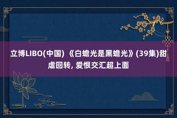 立博LIBO(中国) 《白蟾光是黑蟾光》(39集)甜虐回转， 爱恨交汇超上面