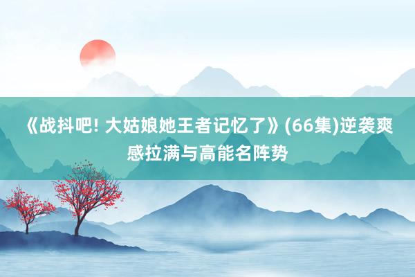 《战抖吧! 大姑娘她王者记忆了》(66集)逆袭爽感拉满与高能名阵势