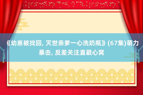 《幼崽被找回， 灭世亲爹一心洗奶瓶》(67集)萌力暴击， 反差关注直戳心窝