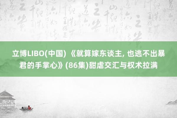 立博LIBO(中国) 《就算嫁东谈主， 也逃不出暴君的手掌心》(86集)甜虐交汇与权术拉满