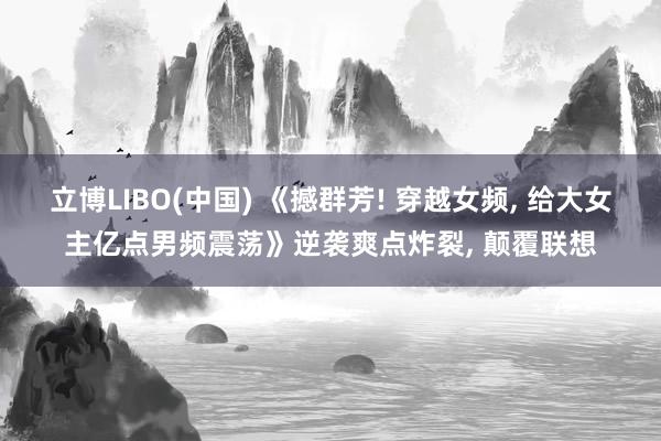 立博LIBO(中国) 《撼群芳! 穿越女频， 给大女主亿点男频震荡》逆袭爽点炸裂， 颠覆联想