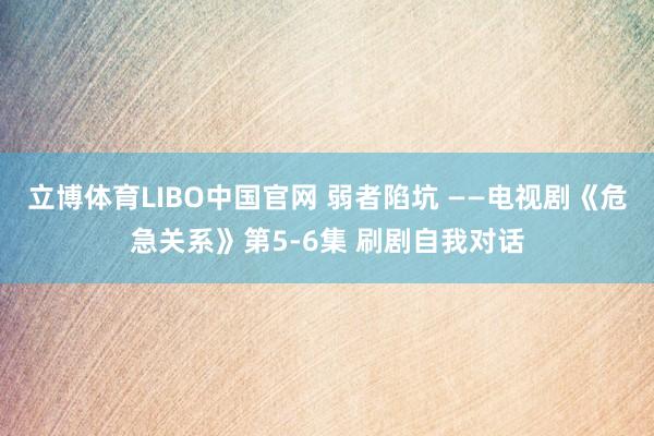 立博体育LIBO中国官网 弱者陷坑 ——电视剧《危急关系》第5-6集 刷剧自我对话