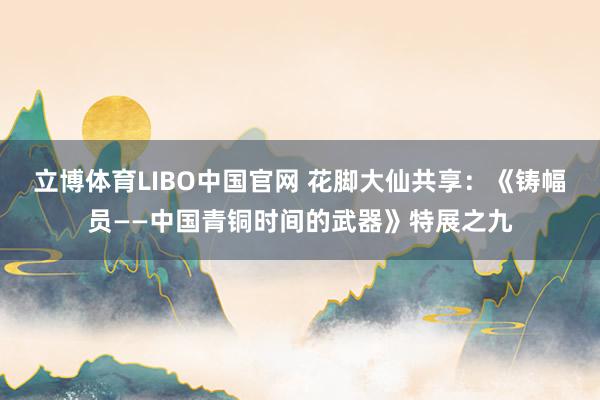 立博体育LIBO中国官网 花脚大仙共享：《铸幅员——中国青铜时间的武器》特展之九