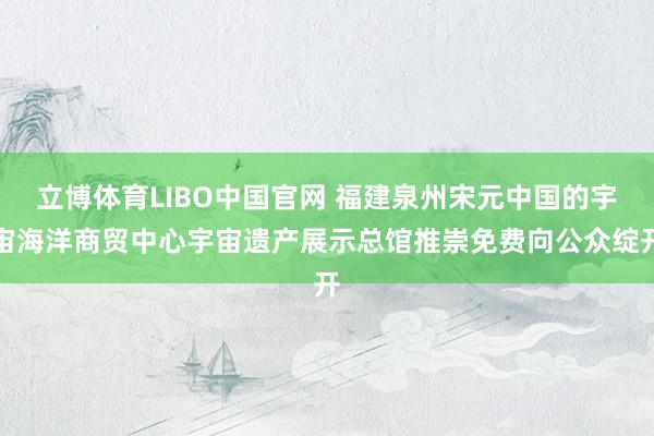 立博体育LIBO中国官网 福建泉州宋元中国的宇宙海洋商贸中心宇宙遗产展示总馆推崇免费向公众绽开
