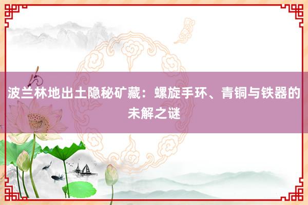 波兰林地出土隐秘矿藏：螺旋手环、青铜与铁器的未解之谜