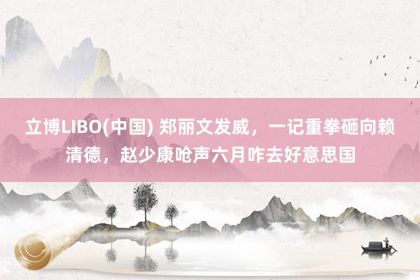 立博LIBO(中国) 郑丽文发威，一记重拳砸向赖清德，赵少康呛声六月咋去好意思国