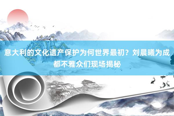 意大利的文化遗产保护为何世界最初？刘晨曦为成都不雅众们现场揭秘