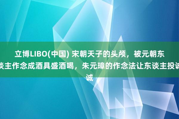 立博LIBO(中国) 宋朝天子的头颅，被元朝东谈主作念成酒具盛酒喝，朱元璋的作念法让东谈主投诚