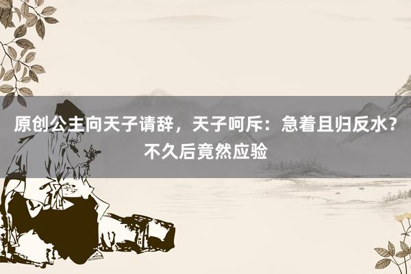 原创公主向天子请辞，天子呵斥：急着且归反水？不久后竟然应验