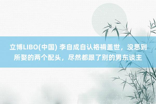 立博LIBO(中国) 李自成自认袼褙盖世，没思到所娶的两个配头，尽然都跟了别的男东谈主