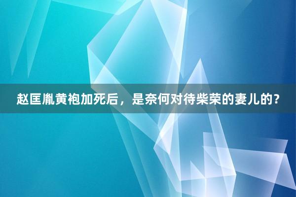 赵匡胤黄袍加死后，是奈何对待柴荣的妻儿的？
