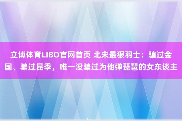 立博体育LIBO官网首页 北宋最狠羽士：骗过金国、骗过昆季，唯一没骗过为他弹琵琶的女东谈主