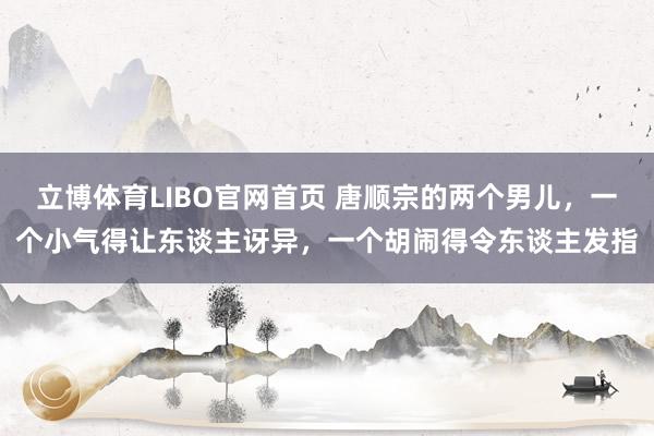立博体育LIBO官网首页 唐顺宗的两个男儿，一个小气得让东谈主讶异，一个胡闹得令东谈主发指