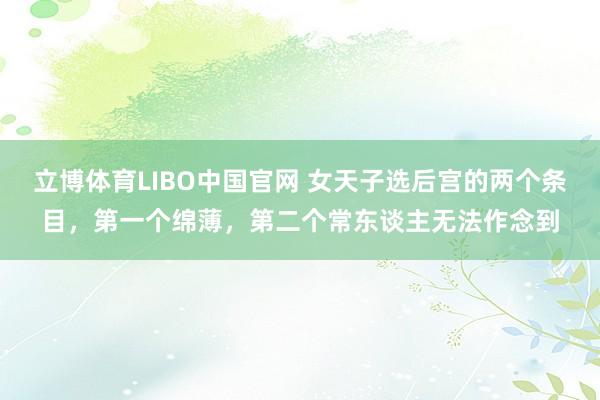 立博体育LIBO中国官网 女天子选后宫的两个条目，第一个绵薄，第二个常东谈主无法作念到