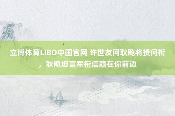 立博体育LIBO中国官网 许世友问耿飚将授何衔，耿飚坦言军衔信赖在你前边