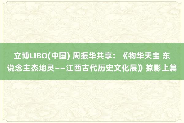 立博LIBO(中国) 周振华共享：《物华天宝 东说念主杰地灵——江西古代历史文化展》掠影上篇
