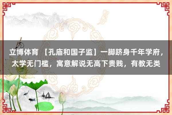 立博体育 【孔庙和国子监】一脚跻身千年学府，太学无门槛，寓意解说无高下贵贱，有教无类