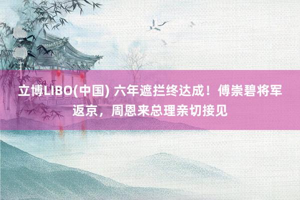 立博LIBO(中国) 六年遮拦终达成！傅崇碧将军返京，周恩来总理亲切接见