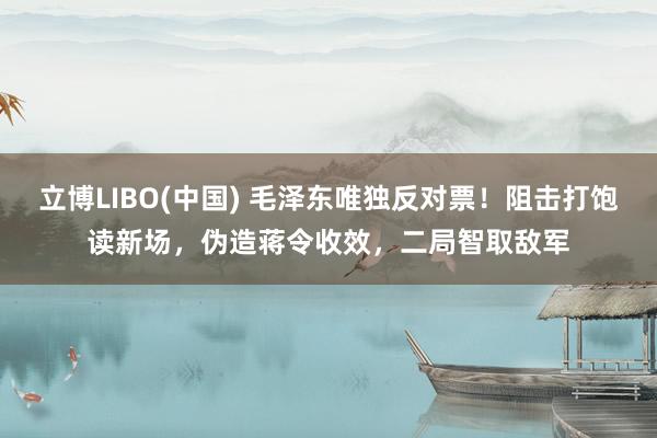 立博LIBO(中国) 毛泽东唯独反对票！阻击打饱读新场，伪造蒋令收效，二局智取敌军