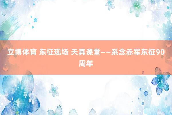 立博体育 东征现场 天真课堂——系念赤军东征90周年