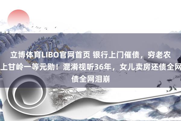 立博体育LIBO官网首页 银行上门催债，穷老农竟是上甘岭一等元勋！混淆视听36年，女儿卖房还债全网泪崩
