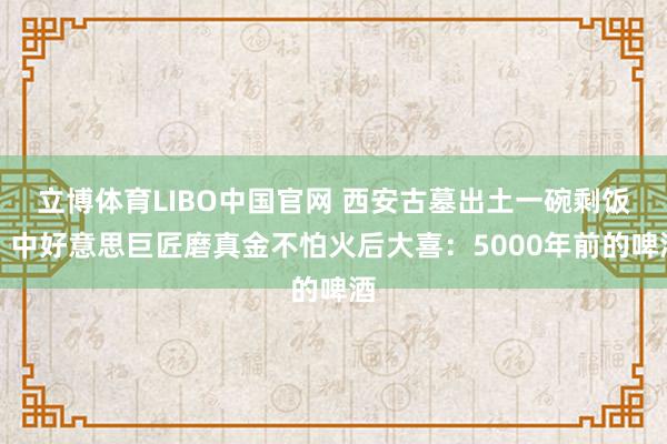 立博体育LIBO中国官网 西安古墓出土一碗剩饭，中好意思巨匠磨真金不怕火后大喜：5000年前的啤酒