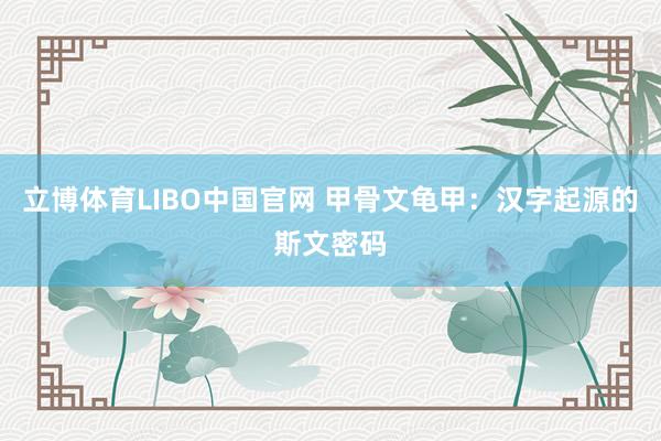 立博体育LIBO中国官网 甲骨文龟甲：汉字起源的斯文密码