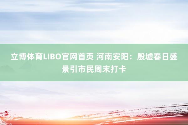 立博体育LIBO官网首页 河南安阳：殷墟春日盛景引市民周末打卡