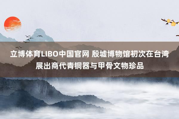 立博体育LIBO中国官网 殷墟博物馆初次在台湾展出商代青铜器与甲骨文物珍品