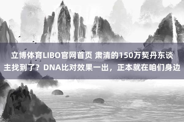 立博体育LIBO官网首页 肃清的150万契丹东谈主找到了？DNA比对效果一出，正本就在咱们身边