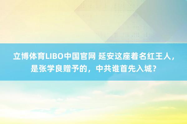 立博体育LIBO中国官网 延安这座着名红王人，是张学良赠予的，中共谁首先入城？