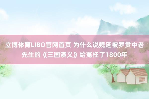 立博体育LIBO官网首页 为什么说魏延被罗贯中老先生的《三国演义》给冤枉了1800年