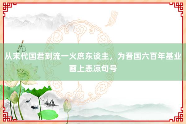 从末代国君到流一火庶东谈主，为晋国六百年基业画上悲凉句号
