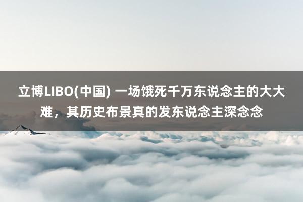 立博LIBO(中国) 一场饿死千万东说念主的大大难，其历史布景真的发东说念主深念念