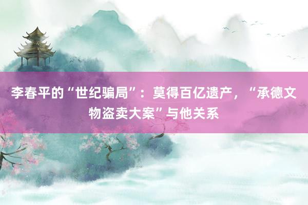 李春平的“世纪骗局”：莫得百亿遗产，“承德文物盗卖大案”与他关系