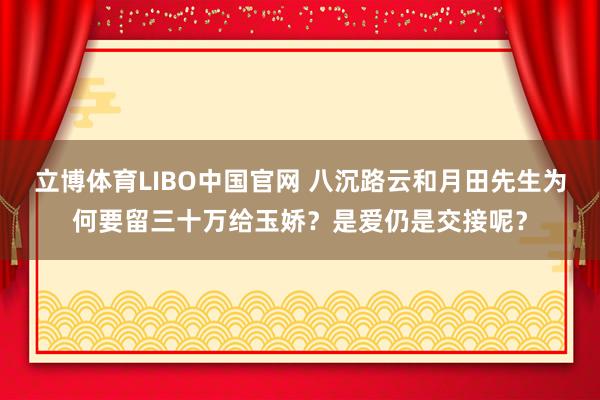 立博体育LIBO中国官网 八沉路云和月田先生为何要留三十万给玉娇？是爱仍是交接呢？