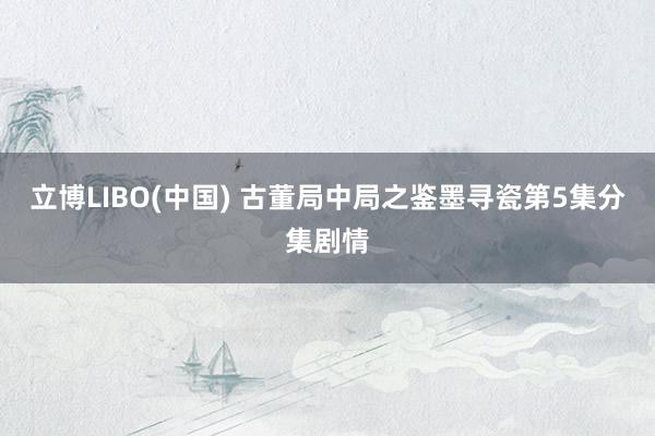 立博LIBO(中国) 古董局中局之鉴墨寻瓷第5集分集剧情