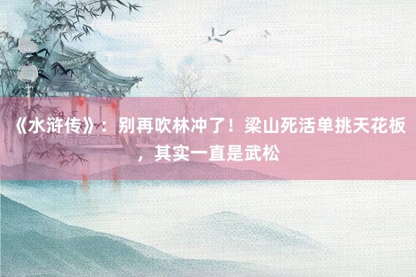 《水浒传》：别再吹林冲了！梁山死活单挑天花板，其实一直是武松