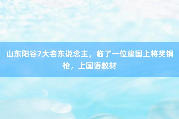 山东阳谷7大名东说念主，临了一位建国上将奖钢枪，上国语教材