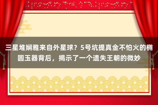 三星堆娴雅来自外星球？5号坑提真金不怕火的椭圆玉器背后，揭示了一个遗失王朝的微妙