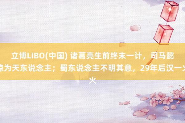 立博LIBO(中国) 诸葛亮生前终末一计，司马懿惊为天东说念主；蜀东说念主不明其意，29年后汉一火
