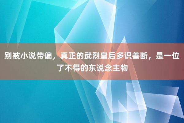 别被小说带偏，真正的武烈皇后多识善断，是一位了不得的东说念主物
