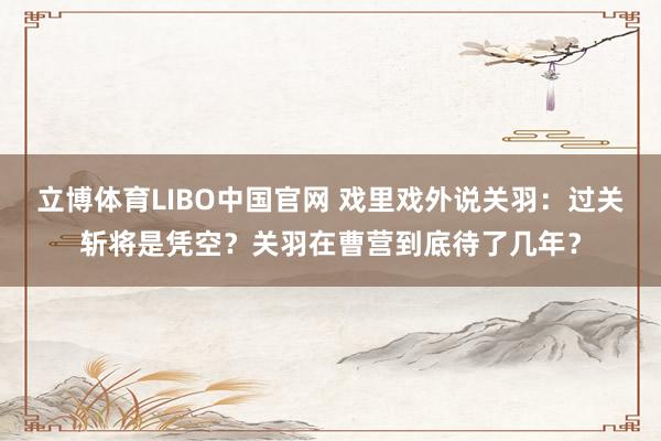 立博体育LIBO中国官网 戏里戏外说关羽：过关斩将是凭空？关羽在曹营到底待了几年？